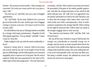 The Invisible Man
Henfrey. “But women are that trustful—where strangers are
concerned. He’s took your rooms and he ain’t even given a
name, Hall.”
“You don’t say so!” said Hall, who was a man of sluggish
apprehension.
“Yes,” said Teddy. “By the week. Whatever he is, you can’t
get rid of him under the week. And he’s got a lot of luggage
coming to-morrow, so he says. Let’s hope it won’t be stones
in boxes, Hall.”

everything,” said Mr. Hall, resolved to ascertain more about
the personality of his guest at the earliest possible opportunity. And after the stranger had gone to bed, which he did
about half-past nine, Mr. Hall went very aggressively into
the parlour and looked very hard at his wife’s furniture, just
to show that the stranger wasn’t master there, and scrutinised closely and a little contemptuously a sheet of mathematical computations the stranger had left. When retiring
for the night he instructed Mrs. Hall to look very closely at

He told Hall how his aunt at Hastings had been swindled
by a stranger with empty portmanteaux. Altogether he left
Hall vaguely suspicious. “Get up, old girl,” said Hall. “I s’pose
I must see ‘bout this.”
Teddy trudged on his way with his mind considerably relieved.
Instead of “seeing ‘bout it,” however, Hall on his return
was severely rated by his wife on the length of time he had
spent in Sidderbridge, and his mild inquiries were answered
snappishly and in a manner not to the point. But the seed of
suspicion Teddy had sown germinated in the mind of Mr.
Hall in spite of these discouragements. “You wim’ don’t know

the stranger’s luggage when it came next day.
“You mind you own business, Hall,” said Mrs. Hall, “and
I’ll mind mine.”
She was all the more inclined to snap at Hall because the
stranger was undoubtedly an unusually strange sort of
stranger, and she was by no means assured about him in her
own mind. In the middle of the night she woke up dreaming
of huge white heads like turnips, that came trailing after her,
at the end of interminable necks, and with vast black eyes.
But being a sensible woman, she subdued her terrors and
turned over and went to sleep again.

12

 