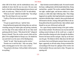 H G Wells
white cliff of the Head, and the multitudinous town, and
suddenly he knew that life was very sweet. His eyes came
back to this little metal thing hanging between heaven and
earth, six yards away. “What am I to do?” he said sullenly.
“What am I to do?” asked the Invisible Man. “You will get
help. The only thing is for you to go back.”
“I will try. If he lets me in will you promise not to rush the
door?”
“I’ve got no quarrel with you,” said the Voice.

Adye’s decision seemed suddenly made. He turned towards
the house, walking slowly with his hands behind him. Kemp
watched him—puzzled. The revolver vanished, flashed again
into sight, vanished again, and became evident on a closer
scrutiny as a little dark object following Adye. Then things
happened very quickly. Adye leapt backwards, swung around,
clutched at this little object, missed it, threw up his hands and
fell forward on his face, leaving a little puff of blue in the air.
Kemp did not hear the sound of the shot. Adye writhed, raised

Kemp had hurried upstairs after letting Adye out, and now
crouching among the broken glass and peering cautiously
over the edge of the study window sill, he saw Adye stand
parleying with the Unseen. “Why doesn’t he fire?” whispered
Kemp to himself. Then the revolver moved a little and the
glint of the sunlight flashed in Kemp’s eyes. He shaded his
eyes and tried to see the source of the blinding beam.
“Surely!” he said, “Adye has given up the revolver.”
“Promise not to rush the door,” Adye was saying. “Don’t
push a winning game too far. Give a man a chance.”
“You go back to the house. I tell you flatly I will not promise anything.”

himself on one arm, fell forward, and lay still.
For a space Kemp remained staring at the quiet carelessness of Adye’s attitude. The afternoon was very hot and still,
nothing seemed stirring in all the world save a couple of
yellow butterflies chasing each other through the shrubbery
between the house and the road gate. Adye lay on the lawn
near the gate. The blinds of all the villas down the hill-road
were drawn, but in one little green summer-house was a white
figure, apparently an old man asleep. Kemp scrutinised the
surroundings of the house for a glimpse of the revolver, but
it had vanished. His eyes came back to Adye. The game was
opening well.
121

 