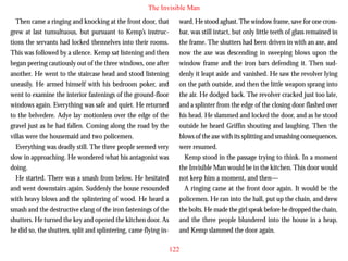 The Invisible Man
Then came a ringing and knocking at the front door, that
grew at last tumultuous, but pursuant to Kemp’s instructions the servants had locked themselves into their rooms.
This was followed by a silence. Kemp sat listening and then
began peering cautiously out of the three windows, one after
another. He went to the staircase head and stood listening
uneasily. He armed himself with his bedroom poker, and
went to examine the interior fastenings of the ground-floor
windows again. Everything was safe and quiet. He returned

ward. He stood aghast. The window frame, save for one crossbar, was still intact, but only little teeth of glass remained in
the frame. The shutters had been driven in with an axe, and
now the axe was descending in sweeping blows upon the
window frame and the iron bars defending it. Then suddenly it leapt aside and vanished. He saw the revolver lying
on the path outside, and then the little weapon sprang into
the air. He dodged back. The revolver cracked just too late,
and a splinter from the edge of the closing door flashed over

to the belvedere. Adye lay motionless over the edge of the
gravel just as he had fallen. Coming along the road by the
villas were the housemaid and two policemen.
Everything was deadly still. The three people seemed very
slow in approaching. He wondered what his antagonist was
doing.
He started. There was a smash from below. He hesitated
and went downstairs again. Suddenly the house resounded
with heavy blows and the splintering of wood. He heard a
smash and the destructive clang of the iron fastenings of the
shutters. He turned the key and opened the kitchen door. As
he did so, the shutters, split and splintering, came flying in-

his head. He slammed and locked the door, and as he stood
outside he heard Griffin shouting and laughing. Then the
blows of the axe with its splitting and smashing consequences,
were resumed.
Kemp stood in the passage trying to think. In a moment
the Invisible Man would be in the kitchen. This door would
not keep him a moment, and then—
A ringing came at the front door again. It would be the
policemen. He ran into the hall, put up the chain, and drew
the bolts. He made the girl speak before he dropped the chain,
and the three people blundered into the house in a heap,
and Kemp slammed the door again.
122

 