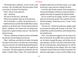 H G Wells
“The Invisible Man!” said Kemp. “He has a revolver, with
two shots—left. He’s killed Adye. Shot him anyhow. Didn’t
you see him on the lawn? He’s lying there.”
“Who?” said one of the policemen.
“Adye,” said Kemp.
“We came in the back way,” said the girl.
“What’s that smashing?” asked one of the policemen.
“He’s in the kitchen—or will be. He has found an axe—”
Suddenly the house was full of the Invisible Man’s resound-

brought his poker down on the little weapon, as one might
knock down a wasp, and sent it rattling to the floor.
At the first clash the girl screamed, stood screaming for a
moment by the fireplace, and then ran to open the shutters—
possibly with an idea of escaping by the shattered window.
The axe receded into the passage, and fell to a position
about two feet from the ground. They could hear the Invisible Man breathing. “Stand away, you two,” he said. “I want
that man Kemp.”

ing blows on the kitchen door. The girl stared towards the
kitchen, shuddered, and retreated into the dining-room.
Kemp tried to explain in broken sentences. They heard the
kitchen door give.
“This way,” said Kemp, starting into activity, and bundled
the policemen into the dining-room doorway.
“Poker,” said Kemp, and rushed to the fender. He handed
the poker he had carried to the policeman and the diningroom one to the other. He suddenly flung himself backward.
“Whup!” said one policeman, ducked, and caught the axe
on his poker. The pistol snapped its penultimate shot and
ripped a valuable Sidney Cooper. The second policeman

“We want you,” said the first policeman, making a quick
step forward and wiping with his poker at the Voice. The
Invisible Man must have started back, and he blundered into
the umbrella stand.
Then, as the policeman staggered with the swing of the
blow he had aimed, the Invisible Man countered with the
axe, the helmet crumpled like paper, and the blow sent the
man spinning to the floor at the head of the kitchen stairs.
But the second policeman, aiming behind the axe with his
poker, hit something soft that snapped. There was a sharp
exclamation of pain and then the axe fell to the ground. The
policeman wiped again at vacancy and hit nothing; he put
123

 