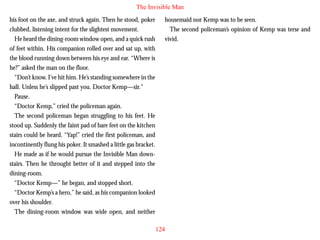 The Invisible Man
his foot on the axe, and struck again. Then he stood, poker
clubbed, listening intent for the slightest movement.
He heard the dining-room window open, and a quick rush
of feet within. His companion rolled over and sat up, with
the blood running down between his eye and ear. “Where is
he?” asked the man on the floor.
“Don’t know. I’ve hit him. He’s standing somewhere in the
hall. Unless he’s slipped past you. Doctor Kemp—sir.”
Pause.

housemaid nor Kemp was to be seen.
The second policeman’s opinion of Kemp was terse and
vivid.

“Doctor Kemp,” cried the policeman again.
The second policeman began struggling to his feet. He
stood up. Suddenly the faint pad of bare feet on the kitchen
stairs could be heard. “Yap!” cried the first policeman, and
incontinently flung his poker. It smashed a little gas bracket.
He made as if he would pursue the Invisible Man downstairs. Then he throught better of it and stepped into the
dining-room.
“Doctor Kemp—” he began, and stopped short.
“Doctor Kemp’s a hero,” he said, as his companion looked
over his shoulder.
The dining-room window was wide open, and neither
124

 