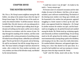 H G Wells

CHAPTER XXVIII
THE HUNTER HUNTED
MR. HEELAS, Mr. Kemp’s nearest neighbour among the villa
holders, was asleep in his summer house when the siege of
Kemp’s house began. Mr. Heelas was one of the sturdy minority who refused to believe “in all this nonsense” about an
Invisible Man. His wife, however, as he was subsequently to
be reminded, did. He insisted upon walking about his garden just as if nothing was the matter, and he went to sleep in
the afternoon in accordance with the custom of years. He
slept through the smashing of the windows, and then woke
up suddenly with a curious persuasion of something wrong.
He looked across at Kemp’s house, rubbed his eyes and looked
again. Then he put his feet to the ground, and sat listening.
He said he was damned, but still the strange thing was visible. The house looked as though it had been deserted for
weeks—after a violent riot. Every window was broken, and
every window, save those of the belvedere study, was blinded
by the internal shutters.

“I could have sworn it was all right”—he looked at his
watch—”twenty minutes ago.”
He became aware of a measured concussion and the clash
of glass, far away in the distance. And then, as he sat openmouthed, came a still more wonderful thing. The shutters of
the drawing-room window were flung open violently, and
the housemaid in her outdoor hat and garments, appeared
struggling in a frantic manner to throw up the sash. Suddenly a man appeared beside her, helping her—Dr. Kemp!
In another moment the window was open, and the housemaid was struggling out; she pitched forward and vanished
among the shrubs. Mr. Heelas stood up, exclaiming vaguely
and vehemently at all these wonderful things. He saw Kemp
stand on the sill, spring from the window, and reappear almost instantaneously running along a path in the shrubbery
and stooping as he ran, like a man who evades observation.
He vanished behind a laburnum, and appeared again clambering over a fence that abutted on the open down. In a
second he had tumbled over and was running at a tremendous pace down the slope towards Mr. Heelas.
“Lord!” cried Mr. Heelas, struck with an idea; “it’s that
125

 