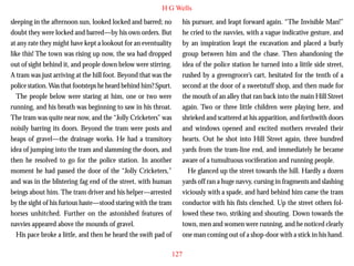 H G Wells
sleeping in the afternoon sun, looked locked and barred; no
doubt they were locked and barred—by his own orders. But
at any rate they might have kept a lookout for an eventuality
like this! The town was rising up now, the sea had dropped
out of sight behind it, and people down below were stirring.
A tram was just arriving at the hill foot. Beyond that was the
police station. Was that footsteps he heard behind him? Spurt.
The people below were staring at him, one or two were
running, and his breath was beginning to saw in his throat.

his pursuer, and leapt forward again. “The Invisible Man!”
he cried to the navvies, with a vague indicative gesture, and
by an inspiration leapt the excavation and placed a burly
group between him and the chase. Then abandoning the
idea of the police station he turned into a little side street,
rushed by a greengrocer’s cart, hesitated for the tenth of a
second at the door of a sweetstuff shop, and then made for
the mouth of an alley that ran back into the main Hill Street
again. Two or three little children were playing here, and

The tram was quite near now, and the “Jolly Cricketers” was
noisily barring its doors. Beyond the tram were posts and
heaps of gravel—the drainage works. He had a transitory
idea of jumping into the tram and slamming the doors, and
then he resolved to go for the police station. In another
moment he had passed the door of the “Jolly Cricketers,”
and was in the blistering fag end of the street, with human
beings about him. The tram driver and his helper—arrested
by the sight of his furious haste—stood staring with the tram
horses unhitched. Further on the astonished features of
navvies appeared above the mounds of gravel.
His pace broke a little, and then he heard the swift pad of

shrieked and scattered at his apparition, and forthwith doors
and windows opened and excited mothers revealed their
hearts. Out he shot into Hill Street again, three hundred
yards from the tram-line end, and immediately he became
aware of a tumultuous vociferation and running people.
He glanced up the street towards the hill. Hardly a dozen
yards off ran a huge navvy, cursing in fragments and slashing
viciously with a spade, and hard behind him came the tram
conductor with his fists clenched. Up the street others followed these two, striking and shouting. Down towards the
town, men and women were running, and he noticed clearly
one man coming out of a shop-door with a stick in his hand.
127

 