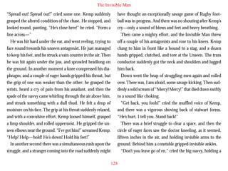 The Invisible Man
“Spread out! Spread out!” cried some one. Kemp suddenly
grasped the altered condition of the chase. He stopped, and
looked round, panting. “He’s close here!” he cried. “Form a
line across—”
He was hit hard under the ear, and went reeling, trying to
face round towards his unseen antagonist. He just managed
to keep his feet, and he struck a vain counter in the air. Then
he was hit again under the jaw, and sprawled headlong on
the ground. In another moment a knee compressed his dia-

have thought an exceptionally savage game of Rugby football was in progress. And there was no shouting after Kemp’s
cry—only a sound of blows and feet and heavy breathing.
Then came a mighty effort, and the Invisible Man threw
off a couple of his antagonists and rose to his knees. Kemp
clung to him in front like a hound to a stag, and a dozen
hands gripped, clutched, and tore at the Unseen. The tram
conductor suddenly got the neck and shoulders and lugged
him back.

phragm, and a couple of eager hands gripped his throat, but
the grip of one was weaker than the other; he grasped the
wrists, heard a cry of pain from his assailant, and then the
spade of the navvy came whirling through the air above him,
and struck something with a dull thud. He felt a drop of
moisture on his face. The grip at his throat suddenly relaxed,
and with a convulsive effort, Kemp loosed himself, grasped
a limp shoulder, and rolled uppermost. He gripped the unseen elbows near the ground. “I’ve got him!” screamed Kemp.
“Help! Help—hold! He’s down! Hold his feet!”
In another second there was a simultaneous rush upon the
struggle, and a stranger coming into the road suddenly might

Down went the heap of struggling men again and rolled
over. There was, I am afraid, some savage kicking. Then suddenly a wild scream of “Mercy! Mercy!” that died down swiftly
to a sound like choking.
“Get back, you fools!” cried the muffled voice of Kemp,
and there was a vigorous shoving back of stalwart forms.
“He’s hurt, I tell you. Stand back!”
There was a brief struggle to clear a space, and then the
circle of eager faces saw the doctor kneeling, as it seemed,
fifteen inches in the air, and holding invisible arms to the
ground. Behind him a constable gripped invisible ankles.
“Don’t you leave go of en,” cried the big navvy, holding a
128

 