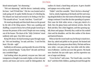 H G Wells
blood-stained spade; “he’s shamming.”
“He’s not shamming,” said the doctor, cautiously raising
his knee; “and I’ll hold him.” His face was bruised and already going red; he spoke thickly because of a bleeding lip.
He released one hand and seemed to be feeling at the face.
“The mouth’s all wet,” he said. And then, “Good God!”
He stood up abruptly and then knelt down on the ground
by the side of the thing unseen. There was a pushing and
shuffling, a sound of heavy feet as fresh people turned up to

outline of a hand, a hand limp and prone. It grew clouded
and opaque even as they stared.
“Hullo!” cried the constable. “Here’s his feet a-showing!”
And so, slowly, beginning at his hands and feet and creeping along his limbs to the vital centres of his body, that strange
change continued. It was like the slow spreading of a poison.
First came the little white nerves, a hazy grey sketch of a
limb, then the glassy bones and intricate arteries, then the
flesh and skin, first a faint fogginess, and then growing rap-

increase the pressure of the crowd. People now were coming
out of the houses. The doors of the “Jolly Cricketers” stood
suddenly wide open. Very little was said.
Kemp felt about, his hand seeming to pass through empty
air. “He’s not breathing,” he said, and then, “I can’t feel his
heart. His side—ugh!”
Suddenly an old woman, peering under the arm of the big
navvy, screamed sharply. “Looky there!” she said, and thrust
out a wrinkled finger.
And looking where she pointed, everyone saw, faint and
transparent as though it was made of glass, so that veins and
arteries and bones and nerves could be distinguished, the

idly dense and opaque. Presently they could see his crushed
chest and his shoulders, and the dim outline of his drawn
and battered features.
When at last the crowd made way for Kemp to stand erect,
there lay, naked and pitiful on the ground, the bruised and
broken body of a young man about thirty. His hair and brow
were white—not grey with age, but white with the whiteness of albinism—and his eyes were like garnets. His hands
were clenched, his eyes wide open, and his expression was
one of anger and dismay.
“Cover his face!” said a man. “For Gawd’s sake, cover that
face!” and three little children, pushing forward through the
129

 