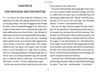 H G Wells

CHAPTER III

if to lay hands on the smaller crate.
No sooner had Fearenside’s dog caught sight of him, however, than it began to bristle and growl savagely, and when
he rushed down the steps it gave an undecided hop, and
then sprang straight at his hand. “Whup!” cried Hall, jumping back, for he was no hero with dogs, and Fearenside
howled, “Lie down!” and snatched his whip.
They saw the dog’s teeth had slipped the hand, heard a
kick, saw the dog execute a flanking jump and get home on
the stranger’s leg, and heard the rip of his trousering. Then
the finer end of Fearenside’s whip reached his property, and
the dog, yelping with dismay, retreated under the wheels of
the waggon. It was all the business of a swift half-minute.
No one spoke, everyone shouted. The stranger glanced swiftly
at his torn glove and at his leg, made as if he would stoop to
the latter, then turned and rushed swiftly up the steps into
the inn. They heard him go headlong across the passage and
up the uncarpeted stairs to his bedroom.
“You brute, you!” said Fearenside, climbing off the waggon
with his whip in his hand, while the dog watched him through
the wheel. “Come here,” said Fearenside—“You’d better.”

BOT
THE THOUSAND AND ONE BOT TLES
SO IT WAS that on the twenty-ninth day of February, at the
beginning of the thaw, this singular person fell out of infinity into Iping village. Next day his luggage arrived through
the slush—and very remarkable luggage it was. There were a
couple of trunks indeed, such as a rational man might need,
but in addition there were a box of books—big, fat books, of
which some were just in an incomprehensible handwriting—
and a dozen or more crates, boxes, and cases, containing
objects packed in straw, as it seemed to Hall, tugging with a
casual curiosity at the straw—glass bottles. The stranger,
muffled in hat, coat, gloves, and wrapper, came out impatiently to meet Fearenside’s cart, while Hall was having a
word or so of gossip preparatory to helping being them in.
Out he came, not noticing Fearenside’s dog, who was sniffing in a dilettante spirit at Hall’s legs. “Come along with
those boxes,” he said. “I’ve been waiting long enough.”
And he came down the steps towards the tail of the cart as
13

 