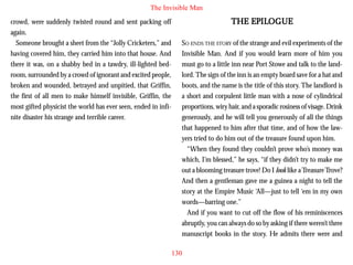 The Invisible Man
crowd, were suddenly twisted round and sent packing off
again.
Someone brought a sheet from the “Jolly Cricketers,” and
having covered him, they carried him into that house. And
there it was, on a shabby bed in a tawdry, ill-lighted bedroom, surrounded by a crowd of ignorant and excited people,
broken and wounded, betrayed and unpitied, that Griffin,
the first of all men to make himself invisible, Griffin, the
most gifted physicist the world has ever seen, ended in infinite disaster his strange and terrible career.

EPIL
ILOGUE
THE EPILOGUE
SO ENDS THE STORY of the strange and evil experiments of the
Invisible Man. And if you would learn more of him you
must go to a little inn near Port Stowe and talk to the landlord. The sign of the inn is an empty board save for a hat and
boots, and the name is the title of this story. The landlord is
a short and corpulent little man with a nose of cylindrical
proportions, wiry hair, and a sporadic rosiness of visage. Drink
generously, and he will tell you generously of all the things
that happened to him after that time, and of how the lawyers tried to do him out of the treasure found upon him.
“When they found they couldn’t prove who’s money was
which, I’m blessed,” he says, “if they didn’t try to make me
out a blooming treasure trove! Do I look like a Treasure Trove?
And then a gentleman gave me a guinea a night to tell the
story at the Empire Music ‘All—just to tell ‘em in my own
words—barring one.”
And if you want to cut off the flow of his reminiscences
abruptly, you can always do so by asking if there weren’t three
manuscript books in the story. He admits there were and
130

 