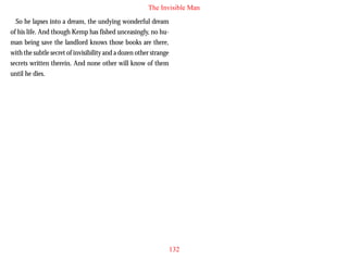 The Invisible Man
So he lapses into a dream, the undying wonderful dream
of his life. And though Kemp has fished unceasingly, no human being save the landlord knows those books are there,
with the subtle secret of invisibility and a dozen other strange
secrets written therein. And none other will know of them
until he dies.

132

 