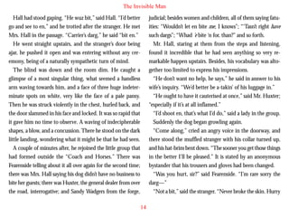 The Invisible Man
Hall had stood gaping. “He wuz bit,” said Hall. “I’d better
go and see to en,” and he trotted after the stranger. He met
Mrs. Hall in the passage. “Carrier’s darg,” he said “bit en.”
He went straight upstairs, and the stranger’s door being
ajar, he pushed it open and was entering without any ceremony, being of a naturally sympathetic turn of mind.
The blind was down and the room dim. He caught a
glimpse of a most singular thing, what seemed a handless
arm waving towards him, and a face of three huge indeter-

judicial; besides women and children, all of them saying fatuities: “Wouldn’t let en bite me, I knows”; “‘Tasn’t right have
such dargs”; “Whad ’e bite ‘n for, than?” and so forth.
Mr. Hall, staring at them from the steps and listening,
found it incredible that he had seen anything so very remarkable happen upstairs. Besides, his vocabulary was altogether too limited to express his impressions.
“He don’t want no help, he says,” he said in answer to his
wife’s inquiry. “We’d better be a-takin’ of his luggage in.”

minate spots on white, very like the face of a pale pansy.
Then he was struck violently in the chest, hurled back, and
the door slammed in his face and locked. It was so rapid that
it gave him no time to observe. A waving of indecipherable
shapes, a blow, and a concussion. There he stood on the dark
little landing, wondering what it might be that he had seen.
A couple of minutes after, he rejoined the little group that
had formed outside the “Coach and Horses.” There was
Fearenside telling about it all over again for the second time;
there was Mrs. Hall saying his dog didn’t have no business to
bite her guests; there was Huxter, the general dealer from over
the road, interrogative; and Sandy Wadgers from the forge,

“He ought to have it cauterised at once,” said Mr. Huxter;
“especially if it’s at all inflamed.”
“I’d shoot en, that’s what I’d do,” said a lady in the group.
Suddenly the dog began growling again.
“Come along,” cried an angry voice in the doorway, and
there stood the muffled stranger with his collar turned up,
and his hat-brim bent down. “The sooner you get those things
in the better I’ll be pleased.” It is stated by an anonymous
bystander that his trousers and gloves had been changed.
“Was you hurt, sir?” said Fearenside. “I’m rare sorry the
darg—”
“Not a bit,” said the stranger. “Never broke the skin. Hurry
14

 