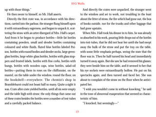 H G Wells
up with those things.”
He then swore to himself, so Mr. Hall asserts.
Directly the first crate was, in accordance with his directions, carried into the parlour, the stranger flung himself upon
it with extraordinary eagerness, and began to unpack it, scattering the straw with an utter disregard of Mrs. Hall’s carpet.
And from it he began to produce bottles—little fat bottles
containing powders, small and slender bottles containing
coloured and white fluids, fluted blue bottles labeled Poi-

And directly the crates were unpacked, the stranger went
to the window and set to work, not troubling in the least
about the litter of straw, the fire which had gone out, the box
of books outside, nor for the trunks and other luggage that
had gone upstairs.
When Mrs. Hall took his dinner in to him, he was already
so absorbed in his work, pouring little drops out of the bottles
into test-tubes, that he did not hear her until she had swept
away the bulk of the straw and put the tray on the table,

son, bottles with round bodies and slender necks, large greenglass bottles, large white-glass bottles, bottles with glass stoppers and frosted labels, bottles with fine corks, bottles with
bungs, bottles with wooden caps, wine bottles, salad-oil
bottles—putting them in rows on the chiffonnier, on the
mantel, on the table under the window, round the floor, on
the bookshelf—everywhere. The chemist’s shop in
Bramblehurst could not boast half so many. Quite a sight it
was. Crate after crate yielded bottles, until all six were empty
and the table high with straw; the only things that came out
of these crates besides the bottles were a number of test-tubes
and a carefully packed balance.

with some little emphasis perhaps, seeing the state that the
floor was in. Then he half turned his head and immediately
turned it away again. But she saw he had removed his glasses;
they were beside him on the table, and it seemed to her that
his eye sockets were extraordinarily hollow. He put on his
spectacles again, and then turned and faced her. She was
about to complain of the straw on the floor when he anticipated her.
“I wish you wouldn’t come in without knocking,” he said
in the tone of abnormal exasperation that seemed so characteristic of him.
“I knocked, but seemingly—”
15

 
