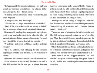 The Invisible Man
“Perhaps you did. But in my investigations—my really very
urgent and necessary investigations—the slightest disturbance, the jar of a door—I must ask you—”
“Certainly, sir. You can turn the lock if you’re like that, you
know. Any time.”
“A very good idea,” said the stranger.
“This stror, sir, if I might make so bold as to remark—”
“Don’t. If the straw makes trouble put it down in the bill.”
And he mumbled at her—words suspiciously like curses.

there was a concussion and a sound of bottles ringing together as though the table had been hit, and the smash of a
bottle flung violently down, and then a rapid pacing athwart
the room. Fearing “something was the matter,” she went to
the door and listened, not caring to knock.
“I can’t go on,” he was raving. “I can’t go on. Three hundred thousand, four hundred thousand! The huge multitude!
Cheated! All my life it may take me! … Patience! Patience
indeed! … Fool! fool!”

He was so odd, standing there, so aggressive and explosive,
bottle in one hand and test-tube in the other, that Mrs. Hall
was quite alarmed. But she was a resolute woman. “In which
case, I should like to know, sir, what you consider—”
“A shilling—put down a shilling. Surely a shilling’s
enough?”
“So be it,” said Mrs. Hall, taking up the table-cloth and
beginning to spread it over the table. “If you’re satisfied, of
course—”
He turned and sat down, with his coat-collar toward her.
All the afternoon he worked with the door locked and, as
Mrs. Hall testifies, for the most part in silence. But once

There was a noise of hobnails on the bricks in the bar, and
Mrs. Hall had very reluctantly to leave the rest of his soliloquy. When she returned the room was silent again, save for
the faint crepitation of his chair and the occasional clink of a
bottle. It was all over; the stranger had resumed work.
When she took in his tea she saw broken glass in the corner of the room under the concave mirror, and a golden stain
that had been carelessly wiped. She called attention to it.
“Put it down in the bill,” snapped her visitor. “For God’s
sake don’t worry me. If there’s damage done, put it down in
the bill,” and he went on ticking a list in the exercise book
before him.
16

 