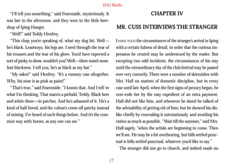 H G Wells

CHAPTER IV

“I’ll tell you something,” said Fearenside, mysteriously. It
was late in the afternoon, and they were in the little beershop of Iping Hanger.
“Well?” said Teddy Henfrey.
“This chap you’re speaking of, what my dog bit. Well—
he’s black. Leastways, his legs are. I seed through the tear of
his trousers and the tear of his glove. You’d have expected a
sort of pinky to show, wouldn’t you? Well—there wasn’t none.
Just blackness. I tell you, he’s as black as my hat.”

INTERVIE
VIEWS
MR. CUSS INTERVIEWS THE STRANGER
I HAVE TOLD the circumstances of the stranger’s arrival in Iping
with a certain fulness of detail, in order that the curious impression he created may be understood by the reader. But
excepting two odd incidents, the circumstances of his stay
until the extraordinary day of the club festival may be passed
over very cursorily. There were a number of skirmishes with
Mrs. Hall on matters of domestic discipline, but in every
case until late April, when the first signs of penury began, he
over-rode her by the easy expedient of an extra payment.
Hall did not like him, and whenever he dared he talked of
the advisability of getting rid of him; but he showed his dislike chiefly by concealing it ostentatiously, and avoiding his
visitor as much as possible. “Wait till the summer,” said Mrs.
Hall sagely, “when the artisks are beginning to come. Then
we’ll see. He may be a bit overbearing, but bills settled punctual is bills settled punctual, whatever you’d like to say.”
The stranger did not go to church, and indeed made no

“My sakes!” said Henfrey. “It’s a rummy case altogether.
Why, his nose is as pink as paint!”
“That’s true,” said Fearenside. “I knows that. And I tell ‘ee
what I’m thinking. That marn’s a piebald, Teddy. Black here
and white there—in patches. And he’s ashamed of it. He’s a
kind of half-breed, and the colour’s come off patchy instead
of mixing. I’ve heard of such things before. And it’s the common way with horses, as any one can see.”

17

 