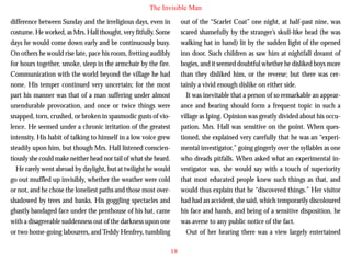 The Invisible Man
difference between Sunday and the irreligious days, even in
costume. He worked, as Mrs. Hall thought, very fitfully. Some
days he would come down early and be continuously busy.
On others he would rise late, pace his room, fretting audibly
for hours together, smoke, sleep in the armchair by the fire.
Communication with the world beyond the village he had
none. His temper continued very uncertain; for the most
part his manner was that of a man suffering under almost
unendurable provocation, and once or twice things were

out of the “Scarlet Coat” one night, at half-past nine, was
scared shamefully by the stranger’s skull-like head (he was
walking hat in hand) lit by the sudden light of the opened
inn door. Such children as saw him at nightfall dreamt of
bogies, and it seemed doubtful whether he disliked boys more
than they disliked him, or the reverse; but there was certainly a vivid enough dislike on either side.
It was inevitable that a person of so remarkable an appearance and bearing should form a frequent topic in such a

snapped, torn, crushed, or broken in spasmodic gusts of violence. He seemed under a chronic irritation of the greatest
intensity. His habit of talking to himself in a low voice grew
steadily upon him, but though Mrs. Hall listened conscientiously she could make neither head nor tail of what she heard.
He rarely went abroad by daylight, but at twilight he would
go out muffled up invisibly, whether the weather were cold
or not, and he chose the loneliest paths and those most overshadowed by trees and banks. His goggling spectacles and
ghastly bandaged face under the penthouse of his hat, came
with a disagreeable suddenness out of the darkness upon one
or two home-going labourers, and Teddy Henfrey, tumbling

village as Iping. Opinion was greatly divided about his occupation. Mrs. Hall was sensitive on the point. When questioned, she explained very carefully that he was an “experimental investigator,” going gingerly over the syllables as one
who dreads pitfalls. When asked what an experimental investigator was, she would say with a touch of superiority
that most educated people knew such things as that, and
would thus explain that he “discovered things.” Her visitor
had had an accident, she said, which temporarily discoloured
his face and hands, and being of a sensitive disposition, he
was averse to any public notice of the fact.
Out of her hearing there was a view largely entertained
18

 