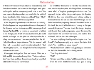 The Invisible Man
at the schoolroom concert (in aid of the church lamps), and
thereafter whenever one or two of the villagers were gathered together and the stranger appeared, a bar or so of this
tune, more or less sharp or flat, was whistled in the midst of
them. Also belated little children would call “Bogey Man!”
after him, and make off tremulously elated.
Cuss, the general practitioner, was devoured by curiosity.
The bandages excited his professional interest, the report of
the thousand and one bottles aroused his jealous regard. All

She could hear the murmur of voices for the next ten minutes, then a cry of surprise, a stirring of feet, a chair flung
aside, a bark of laughter, quick steps to the door, and Cuss
appeared, his face white, his eyes staring over his shoulder.
He left the door open behind him, and without looking at
her strode across the hall and went down the steps, and she
heard his feet hurrying along the road. He carried his hat in
his hand. She stood behind the door, looking at the open
door of the parlour. Then she heard the stranger laughing

through April and May he coveted an opportunity of talking
to the stranger, and at last, towards Whitsuntide, he could
stand it no longer, but hit upon the subscription-list for a
village nurse as an excuse. He was surprised to find that Mr.
Hall did not know his guest’s name. “He give a name,” said
Mrs. Hall—an assertion which was quite unfounded—”but
I didn’t rightly hear it.” She thought it seemed so silly not to
know the man’s name.
Cuss rapped at the parlour door and entered. There was a
fairly audible imprecation from within. “Pardon my intrusion,” said Cuss, and then the door closed and cut Mrs. Hall
off from the rest of the conversation.

quietly, and then his footsteps came across the room. She
could not see his face where she stood. The parlour door
slammed, and the place was silent again.
Cuss went straight up the village to Bunting the vicar. “Am
I mad?” Cuss began abruptly, as he entered the shabby little
study. “Do I look like an insane person?”
“What’s happened?” said the vicar, putting the ammonite
on the loose sheets of his forth-coming sermon.
“That chap at the inn—”
“Well?”
“Give me something to drink,” said Cuss, and he sat down.
When his nerves had been steadied by a glass of cheap
20

 
