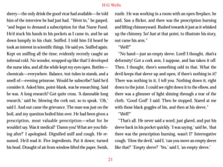H G Wells
sherry—the only drink the good vicar had available—he told
him of the interview he had just had. “Went in,” he gasped,
“and began to demand a subscription for that Nurse Fund.
He’d stuck his hands in his pockets as I came in, and he sat
down lumpily in his chair. Sniffed. I told him I’d heard he
took an interest in scientific things. He said yes. Sniffed again.
Kept on sniffing all the time; evidently recently caught an
infernal cold. No wonder, wrapped up like that! I developed
the nurse idea, and all the while kept my eyes open. Bottles—

rustle. He was working in a room with an open fireplace, he
said. Saw a flicker, and there was the prescription burning
and lifting chimneyward. Rushed towards it just as it whisked
up the chimney. So! Just at that point, to illustrate his story,
out came his arm.”
“Well?”
“No hand—just an empty sleeve. Lord! I thought, that’s a
deformity! Got a cork arm, I suppose, and has taken it off.
Then, I thought, there’s something odd in that. What the

chemicals—everywhere. Balance, test-tubes in stands, and a
smell of—evening primrose. Would he subscribe? Said he’d
consider it. Asked him, point-blank, was he researching. Said
he was. A long research? Got quite cross. ‘A damnable long
research,’ said he, blowing the cork out, so to speak. ‘Oh,’
said I. And out came the grievance. The man was just on the
boil, and my question boiled him over. He had been given a
prescription, most valuable prescription—what for he
wouldn’t say. Was it medical? ‘Damn you! What are you fishing after?’ I apologised. Dignified sniff and cough. He resumed. He’d read it. Five ingredients. Put it down; turned
his head. Draught of air from window lifted the paper. Swish,

devil keeps that sleeve up and open, if there’s nothing in it?
There was nothing in it, I tell you. Nothing down it, right
down to the joint. I could see right down it to the elbow, and
there was a glimmer of light shining through a tear of the
cloth. ‘Good God!’ I said. Then he stopped. Stared at me
with those black goggles of his, and then at his sleeve.”
“Well?”
“That’s all. He never said a word; just glared, and put his
sleeve back in his pocket quickly. ‘I was saying,’ said he, ‘that
there was the prescription burning, wasn’t I?’ Interrogative
cough. ‘How the devil,’ said I, ‘can you move an empty sleeve
like that?’ ‘Empty sleeve?’ ‘Yes,’ said I, ‘an empty sleeve.’
21

 