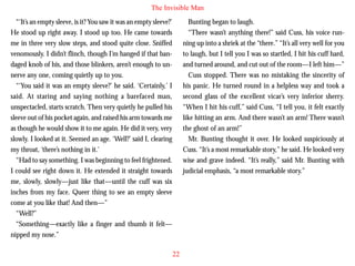 The Invisible Man
“‘It’s an empty sleeve, is it? You saw it was an empty sleeve?’
He stood up right away. I stood up too. He came towards
me in three very slow steps, and stood quite close. Sniffed
venomously. I didn’t flinch, though I’m hanged if that bandaged knob of his, and those blinkers, aren’t enough to unnerve any one, coming quietly up to you.
“‘You said it was an empty sleeve?’ he said. ‘Certainly,’ I
said. At staring and saying nothing a barefaced man,
unspectacled, starts scratch. Then very quietly he pulled his

Bunting began to laugh.
“There wasn’t anything there!” said Cuss, his voice running up into a shriek at the “there.” “It’s all very well for you
to laugh, but I tell you I was so startled, I hit his cuff hard,
and turned around, and cut out of the room—I left him—”
Cuss stopped. There was no mistaking the sincerity of
his panic. He turned round in a helpless way and took a
second glass of the excellent vicar’s very inferior sherry.
“When I hit his cuff,” said Cuss, “I tell you, it felt exactly

sleeve out of his pocket again, and raised his arm towards me
as though he would show it to me again. He did it very, very
slowly. I looked at it. Seemed an age. ‘Well?’ said I, clearing
my throat, ‘there’s nothing in it.’
“Had to say something. I was beginning to feel frightened.
I could see right down it. He extended it straight towards
me, slowly, slowly—just like that—until the cuff was six
inches from my face. Queer thing to see an empty sleeve
come at you like that! And then—”
“Well?”
“Something—exactly like a finger and thumb it felt—
nipped my nose.”

like hitting an arm. And there wasn’t an arm! There wasn’t
the ghost of an arm!”
Mr. Bunting thought it over. He looked suspiciously at
Cuss. “It’s a most remarkable story,” he said. He looked very
wise and grave indeed. “It’s really,” said Mr. Bunting with
judicial emphasis, “a most remarkable story.”

22

 