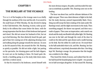 H G Wells

CHAPTER V

the most obvious weapon, the poker, and descended the staircase as noiselessly as possible. Mrs. Bunting came out on the
landing.
The hour was about four, and the ultimate darkness of the
night was past. There was a faint shimmer of light in the hall,
but the study doorway yawned impenetrably black. Everything was still except the faint creaking of the stairs under Mr.
Bunting’s tread, and the slight movements in the study. Then
something snapped, the drawer was opened, and there was a
rustle of papers. Then came an imprecation, and a match was
struck and the study was flooded with yellow light. Mr. Bunting
was now in the hall, and through the crack of the door he
could see the desk and the open drawer and a candle burning
on the desk. But the robber he could not see. He stood there
in the hall undecided what to do, and Mrs. Bunting, her face
white and intent, crept slowly downstairs after him. One thing
kept Mr. Bunting’s courage; the persuasion that this burglar
was a resident in the village.
They heard the chink of money, and realised that the robber had found the housekeeping reserve of gold—two pounds
ten in half sovereigns altogether. At that sound Mr. Bunting

BURGLAR AT
URGLARY
VICARAGE
THE BURGLARY AT THE VICARAGE
THE FACTS of the burglary at the vicarage came to us chiefly
through the medium of the vicar and his wife. It occurred in
the small hours of Whit Monday, the day devoted in Iping
to the Club festivities. Mrs. Bunting, it seems, woke up suddenly in the stillness that comes before the dawn, with the
strong impression that the door of their bedroom had opened
and closed. She did not arouse her husband at first, but sat
up in bed listening. She then distinctly heard the pad, pad,
pad of bare feet coming out of the adjoining dressing-room
and walking along the passage towards the staircase. As soon
as she felt assured of this, she aroused the Rev. Mr. Bunting
as quietly as possible. He did not strike a light, but putting
on his spectacles, her dressing-gown and his bath slippers,
he went out on the landing to listen. He heard quite distinctly a fumbling going on at his study desk down-stairs,
and then a violent sneeze.
At that he returned to his bedroom, armed himself with
23

 