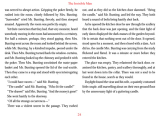 The Invisible Man
was nerved to abrupt action. Gripping the poker firmly, he
rushed into the room, closely followed by Mrs. Bunting.
“Surrender!” cried Mr. Bunting, fiercely, and then stooped
amazed. Apparently the room was perfectly empty.
Yet their conviction that they had, that very moment, heard
somebody moving in the room had amounted to a certainty.
For half a minute, perhaps, they stood gaping, then Mrs.
Bunting went across the room and looked behind the screen,
while Mr. Bunting, by a kindred impulse, peered under the

out, and as they did so the kitchen door slammed. “Bring
the candle,” said Mr. Bunting, and led the way. They both
heard a sound of bolts being hastily shot back.
As he opened the kitchen door he saw through the scullery
that the back door was just opening, and the faint light of
early dawn displayed the dark masses of the garden beyond.
He is certain that nothing went out of the door. It opened,
stood open for a moment, and then closed with a slam. As it
did so, the candle Mrs. Bunting was carrying from the study

desk. Then Mrs. Bunting turned back the window-curtains,
and Mr. Bunting looked up the chimney and probed it with
the poker. Then Mrs. Bunting scrutinised the waste-paper
basket and Mr. Bunting opened the lid of the coal-scuttle.
Then they came to a stop and stood with eyes interrogating
each other.
“I could have sworn—” said Mr. Bunting.
“The candle!” said Mr. Bunting. “Who lit the candle?”
“The drawer!” said Mrs. Bunting. “And the money’s gone!”
She went hastily to the doorway.
“Of all the strange occurrences—”
There was a violent sneeze in the passage. They rushed

flickered and flared. It was a minute or more before they
entered the kitchen.
The place was empty. They refastened the back door, examined the kitchen, pantry, and scullery thoroughly, and at
last went down into the cellar. There was not a soul to be
found in the house, search as they would.
Daylight found the vicar and his wife, a quaintly-costumed
little couple, still marvelling about on their own ground floor
by the unnecessary light of a guttering candle.

24

 