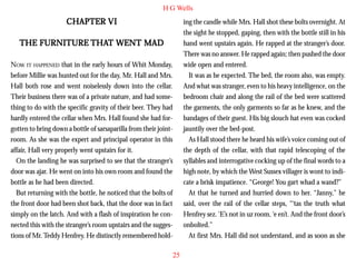 H G Wells

CHAPTER VI

ing the candle while Mrs. Hall shot these bolts overnight. At
the sight he stopped, gaping, then with the bottle still in his
hand went upstairs again. He rapped at the stranger’s door.
There was no answer. He rapped again; then pushed the door
wide open and entered.
It was as he expected. The bed, the room also, was empty.
And what was stranger, even to his heavy intelligence, on the
bedroom chair and along the rail of the bed were scattered
the garments, the only garments so far as he knew, and the
bandages of their guest. His big slouch hat even was cocked
jauntily over the bed-post.
As Hall stood there he heard his wife’s voice coming out of
the depth of the cellar, with that rapid telescoping of the
syllables and interrogative cocking up of the final words to a
high note, by which the West Sussex villager is wont to indicate a brisk impatience. “George! You gart whad a wand?”
At that he turned and hurried down to her. “Janny,” he
said, over the rail of the cellar steps, “‘tas the truth what
Henfrey sez. ‘E’s not in uz room, ‘e en’t. And the front door’s
onbolted.”
At first Mrs. Hall did not understand, and as soon as she

THAT
THE FURNITURE THAT WENT MAD
NOW IT HAPPENED that in the early hours of Whit Monday,
before Millie was hunted out for the day, Mr. Hall and Mrs.
Hall both rose and went noiselessly down into the cellar.
Their business there was of a private nature, and had something to do with the specific gravity of their beer. They had
hardly entered the cellar when Mrs. Hall found she had forgotten to bring down a bottle of sarsaparilla from their jointroom. As she was the expert and principal operator in this
affair, Hall very properly went upstairs for it.
On the landing he was surprised to see that the stranger’s
door was ajar. He went on into his own room and found the
bottle as he had been directed.
But returning with the bottle, he noticed that the bolts of
the front door had been shot back, that the door was in fact
simply on the latch. And with a flash of inspiration he connected this with the stranger’s room upstairs and the suggestions of Mr. Teddy Henfrey. He distinctly remembered hold25

 