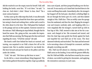 The Invisible Man
did she resolved to see the empty room for herself. Hall, still
holding the bottle, went first. “If ‘e en’t there,” he said, “‘is
close are. And what’s ‘e doin’ ‘ithout ‘is close, then? ‘Tas a
most curious business.”
As they came up the cellar steps they both, it was afterwards
ascertained, fancied they heard the front door open and shut,
but seeing it closed and nothing there, neither said a word to
the other about it at the time. Mrs. Hall passed her husband
in the passage and ran on first upstairs. Someone sneezed on

into a sort of peak, and then jumped headlong over the bottom rail. It was exactly as if a hand had clutched them in the
centre and flung them aside. Immediately after, the stranger’s
hat hopped off the bed-post, described a whirling flight in
the air through the better part of a circle, and then dashed
straight at Mrs. Hall’s face. Then as swiftly came the sponge
from the washstand; and then the chair, flinging the stranger’s
coat and trousers carelessly aside, and laughing drily in a
voice singularly like the stranger’s, turned itself up with its

the staircase. Hall, following six steps behind, thought that he
heard her sneeze. She, going on first, was under the impression that Hall was sneezing. She flung open the door and stood
regarding the room. “Of all the curious!” she said.
She heard a sniff close behind her head as it seemed, and
turning, was surprised to see Hall a dozen feet off on the
topmost stair. But in another moment he was beside her.
She bent forward and put her hand on the pillow and then
under the clothes.
“Cold,” she said. “He’s been up this hour or more.”
As she did so, a most extraordinary thing happened. The
bed-clothes gathered themselves together, leapt up suddenly

four legs at Mrs. Hall, seemed to take aim at her for a moment, and charged at her. She screamed and turned, and
then the chair legs came gently but firmly against her back
and impelled her and Hall out of the room. The door
slammed violently and was locked. The chair and bed seemed
to be executing a dance of triumph for a moment, and then
abruptly everything was still.
Mrs. Hall was left almost in a fainting condition in Mr.
Hall’s arms on the landing. It was with the greatest difficulty
that Mr. Hall and Millie, who had been roused by her scream
of alarm, succeeded in getting her downstairs, and applying
the restoratives customary in such cases.
26

 