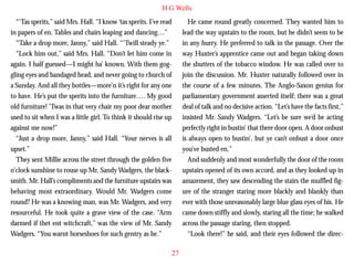 H G Wells
“‘Tas sperits,” said Mrs. Hall. “I know ‘tas sperits. I’ve read
in papers of en. Tables and chairs leaping and dancing…”
“Take a drop more, Janny,” said Hall. “‘Twill steady ye.”
“Lock him out,” said Mrs. Hall. “Don’t let him come in
again. I half guessed—I might ha’ known. With them goggling eyes and bandaged head, and never going to church of
a Sunday. And all they bottles—more’n it’s right for any one
to have. He’s put the sperits into the furniture…. My good
old furniture! ’Twas in that very chair my poor dear mother

He came round greatly concerned. They wanted him to
lead the way upstairs to the room, but he didn’t seem to be
in any hurry. He preferred to talk in the passage. Over the
way Huxter’s apprentice came out and began taking down
the shutters of the tobacco window. He was called over to
join the discussion. Mr. Huxter naturally followed over in
the course of a few minutes. The Anglo-Saxon genius for
parliamentary government asserted itself; there was a great
deal of talk and no decisive action. “Let’s have the facts first,”

used to sit when I was a little girl. To think it should rise up
against me now!”
“Just a drop more, Janny,” said Hall. “Your nerves is all
upset.”
They sent Millie across the street through the golden five
o’clock sunshine to rouse up Mr. Sandy Wadgers, the blacksmith. Mr. Hall’s compliments and the furniture upstairs was
behaving most extraordinary. Would Mr. Wadgers come
round? He was a knowing man, was Mr. Wadgers, and very
resourceful. He took quite a grave view of the case. “Arm
darmed if thet ent witchcraft,” was the view of Mr. Sandy
Wadgers. “You warnt horseshoes for such gentry as he.”

insisted Mr. Sandy Wadgers. “Let’s be sure we’d be acting
perfectly right in bustin’ that there door open. A door onbust
is always open to bustin’, but ye can’t onbust a door once
you’ve busted en.”
And suddenly and most wonderfully the door of the room
upstairs opened of its own accord, and as they looked up in
amazement, they saw descending the stairs the muffled figure of the stranger staring more blackly and blankly than
ever with those unreasonably large blue glass eyes of his. He
came down stiffly and slowly, staring all the time; he walked
across the passage staring, then stopped.
“Look there!” he said, and their eyes followed the direc27

 
