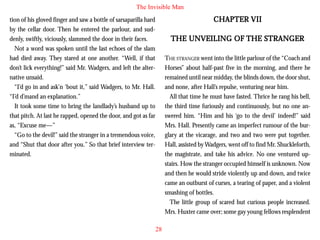 The Invisible Man

CHAPTER VII

tion of his gloved finger and saw a bottle of sarsaparilla hard
by the cellar door. Then he entered the parlour, and suddenly, swiftly, viciously, slammed the door in their faces.
Not a word was spoken until the last echoes of the slam
had died away. They stared at one another. “Well, if that
don’t lick everything!” said Mr. Wadgers, and left the alternative unsaid.
“I’d go in and ask’n ‘bout it,” said Wadgers, to Mr. Hall.
“I’d d’mand an explanation.”

THE UNVEILING OF THE STRANGER
THE STRANGER went into the little parlour of the “Coach and
Horses” about half-past five in the morning, and there he
remained until near midday, the blinds down, the door shut,
and none, after Hall’s repulse, venturing near him.
All that time he must have fasted. Thrice he rang his bell,
the third time furiously and continuously, but no one answered him. “Him and his ‘go to the devil’ indeed!” said
Mrs. Hall. Presently came an imperfect rumour of the burglary at the vicarage, and two and two were put together.
Hall, assisted by Wadgers, went off to find Mr. Shuckleforth,
the magistrate, and take his advice. No one ventured upstairs. How the stranger occupied himself is unknown. Now
and then he would stride violently up and down, and twice
came an outburst of curses, a tearing of paper, and a violent
smashing of bottles.
The little group of scared but curious people increased.
Mrs. Huxter came over; some gay young fellows resplendent

It took some time to bring the landlady’s husband up to
that pitch. At last he rapped, opened the door, and got as far
as, “Excuse me—”
“Go to the devil!” said the stranger in a tremendous voice,
and “Shut that door after you.” So that brief interview terminated.

28

 