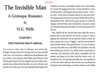 H G Wells

The Invisible Man

shoulders and chest, and added a white crest to the burden
he carried. He staggered into the “Coach and Horses” more
dead than alive, and flung his portmanteau down. “A fire,”
he cried, “in the name of human charity! A room and a fire!”
He stamped and shook the snow from off himself in the bar,
and followed Mrs. Hall into her guest parlour to strike his
bargain. And with that much introduction, that and a couple
of sovereigns flung upon the table, he took up his quarters in
the inn.
Mrs. Hall lit the fire and left him there while she went to
prepare him a meal with her own hands. A guest to stop at
Iping in the wintertime was an unheard-of piece of luck, let
alone a guest who was no “haggler,” and she was resolved to
show herself worthy of her good fortune. As soon as the bacon was well under way, and Millie, her lymphatic aid, had
been brisked up a bit by a few deftly chosen expressions of
contempt, she carried the cloth, plates, and glasses into the
parlour and began to lay them with the utmost eclat. Although the fire was burning up briskly, she was surprised to
see that her visitor still wore his hat and coat, standing with
his back to her and staring out of the window at the falling

A Grotesque Romance
By

H.G. Wells
CHAPTER I
THE STRANGE MAN’S ARRIVAL
ARRIVAL
THE STRANGER came early in February, one wintry day,
through a biting wind and a driving snow, the last snowfall
of the year, over the down, walking from Bramblehurst railway station, and carrying a little black portmanteau in his
thickly gloved hand. He was wrapped up from head to foot,
and the brim of his soft felt hat hid every inch of his face but
the shiny tip of his nose; the snow had piled itself against his
3

 