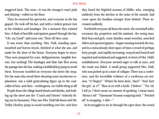H G Wells
staggered back. The nose—it was the stranger’s nose! pink
and shining—rolled on the floor.
Then he removed his spectacles, and everyone in the bar
gasped. He took off his hat, and with a violent gesture tore
at his whiskers and bandages. For a moment they resisted
him. A flash of horrible anticipation passed through the bar.
“Oh, my Gard!” said some one. Then off they came.
It was worse than anything. Mrs. Hall, standing openmouthed and horror-struck, shrieked at what she saw, and

they heard the frightful screams of Millie, who, emerging
suddenly from the kitchen at the noise of the tumult, had
come upon the headless stranger from behind. These increased suddenly.
Forthwith everyone all down the street, the sweetstuff seller,
cocoanut shy proprietor and his assistant, the swing man,
little boys and girls, rustic dandies, smart wenches, smocked
elders and aproned gipsies—began running towards the inn,
and in a miraculously short space of time a crowd of perhaps

made for the door of the house. Everyone began to move.
They were prepared for scars, disfigurements, tangible horrors, but nothing! The bandages and false hair flew across
the passage into the bar, making a hobbledehoy jump to avoid
them. Everyone tumbled on everyone else down the steps.
For the man who stood there shouting some incoherent explanation, was a solid gesticulating figure up to the coatcollar of him, and then—nothingness, no visible thing at all!
People down the village heard shouts and shrieks, and looking up the street saw the “Coach and Horses” violently firing out its humanity. They saw Mrs. Hall fall down and Mr.
Teddy Henfrey jump to avoid tumbling over her, and then

forty people, and rapidly increasing, swayed and hooted and
inquired and exclaimed and suggested, in front of Mrs. Hall’s
establishment. Everyone seemed eager to talk at once, and
the result was Babel. A small group supported Mrs. Hall,
who was picked up in a state of collapse. There was a conference, and the incredible evidence of a vociferous eye-witness. “O Bogey!” “What’s he been doin’, then?” “Ain’t hurt
the girl, ‘as ‘e?” “Run at en with a knife, I believe.” “No ‘ed,
I tell ye. I don’t mean no manner of speaking. I mean marn
‘ithout a ‘ed!” “Narnsense! ’tis some conjuring trick.” “Fetched
off ‘is wrapping, ‘e did—”
In its struggles to see in through the open door, the crowd
31

 