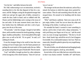 H G Wells
“Get the feet,” said Jaffers between his teeth.
Mr. Hall, endeavouring to act on instructions, received a
sounding kick in the ribs that disposed of him for a moment, and Mr. Wadgers, seeing the decapitated stranger had
rolled over and got the upper side of Jaffers, retreated towards the door, knife in hand, and so collided with Mr.
Huxter and the Sidderbridge carter coming to the rescue of
law and order. At the same moment down came three or
four bottles from the chiffonnier and shot a web of pun-

‘em as I can see.”
The stranger ran his arm down his waistcoat, and as if by a
miracle the buttons to which his empty sleeve pointed became undone. Then he said something about his shin, and
stooped down. He seemed to be fumbling with his shoes
and socks.
“Why!” said Huxter, suddenly, “that’s not a man at all. It’s
just empty clothes. Look! You can see down his collar and
the linings of his clothes. I could put my arm—”

gency into the air of the room.
“I’ll surrender,” cried the stranger, though he had Jaffers
down, and in another moment he stood up panting, a strange
figure, headless and handless—for he had pulled off his right
glove now as well as his left. “It’s no good,” he said, as if
sobbing for breath.
It was the strangest thing in the world to hear that voice
coming as if out of empty space, but the Sussex peasants are
perhaps the most matter-of-fact people under the sun. Jaffers
got up also and produced a pair of handcuffs. Then he stared.
“I say!” said Jaffers, brought up short by a dim realization
of the incongruity of the whole business, “Darn it! Can’t use

He extended his hand; it seemed to meet something in
mid-air, and he drew it back with a sharp exclamation. “I
wish you’d keep your fingers out of my eye,” said the aerial
voice, in a tone of savage expostulation. “The fact is, I’m all
here—head, hands, legs, and all the rest of it, but it happens
I’m invisible. It’s a confounded nuisance, but I am. That’s no
reason why I should be poked to pieces by every stupid bumpkin in Iping, is it?”
The suit of clothes, now all unbuttoned and hanging loosely
upon its unseen supports, stood up, arms akimbo.
Several other of the men folks had now entered the room,
so that it was closely crowded. “Invisible, eh?” said Huxter,
33

 