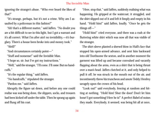 The Invisible Man
ignoring the stranger’s abuse. “Who ever heard the likes of
that?”
“It’s strange, perhaps, but it’s not a crime. Why am I assaulted by a policeman in this fashion?”
“Ah! that’s a different matter,” said Jaffers. “No doubt you
are a bit difficult to see in this light, but I got a warrant and
it’s all correct. What I’m after ain’t no invisibility,—it’s burglary. There’s a house been broke into and money took.”
“Well?”

“Here, stop that,” said Jaffers, suddenly realising what was
happening. He gripped at the waistcoat; it struggled, and
the shirt slipped out of it and left it limply and empty in his
hand. “Hold him!” said Jaffers, loudly. “Once he gets the
things off—”
“Hold him!” cried everyone, and there was a rush at the
fluttering white shirt which was now all that was visible of
the stranger.
The shirt-sleeve planted a shrewd blow in Hall’s face that

“And circumstances certainly point—”
“Stuff and nonsense!” said the Invisible Man.
“I hope so, sir; but I’ve got my instructions.”
“Well,” said the stranger, “I’ll come. I’ll come. But no handcuffs.”
“It’s the regular thing,” said Jaffers.
“No handcuffs,” stipulated the stranger.
“Pardon me,” said Jaffers.
Abruptly the figure sat down, and before any one could
realise was was being done, the slippers, socks, and trousers
had been kicked off under the table. Then he sprang up again
and flung off his coat.

stopped his open-armed advance, and sent him backward
into old Toothsome the sexton, and in another moment the
garment was lifted up and became convulsed and vacantly
flapping about the arms, even as a shirt that is being thrust
over a man’s head. Jaffers clutched at it, and only helped to
pull it off; he was struck in the mouth out of the air, and
incontinently threw his truncheon and smote Teddy Henfrey
savagely upon the crown of his head.
“Look out!” said everybody, fencing at random and hitting at nothing. “Hold him! Shut the door! Don’t let him
loose! I got something! Here he is!” A perfect Babel of noises
they made. Everybody, it seemed, was being hit all at once,
34

 