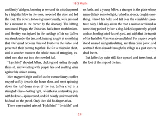 H G Wells
and Sandy Wadgers, knowing as ever and his wits sharpened
by a frightful blow in the nose, reopened the door and led
the rout. The others, following incontinently, were jammed
for a moment in the corner by the doorway. The hitting
continued. Phipps, the Unitarian, had a front tooth broken,
and Henfrey was injured in the cartilage of his ear. Jaffers
was struck under the jaw, and, turning, caught at something
that intervened between him and Huxter in the melee, and
prevented their coming together. He felt a muscular chest,

so forth, and a young fellow, a stranger in the place whose
name did not come to light, rushed in at once, caught something, missed his hold, and fell over the constable’s prostrate body. Half-way across the road a woman screamed as
something pushed by her; a dog, kicked apparently, yelped
and ran howling into Huxter’s yard, and with that the transit
of the Invisible Man was accomplished. For a space people
stood amazed and gesticulating, and then came panic, and
scattered them abroad through the village as a gust scatters

and in another moment the whole mass of struggling, excited men shot out into the crowded hall.
“I got him!” shouted Jaffers, choking and reeling through
them all, and wrestling with purple face and swelling veins
against his unseen enemy.
Men staggered right and left as the extraordinary conflict
swayed swiftly towards the house door, and went spinning
down the half-dozen steps of the inn. Jaffers cried in a
strangled voice—holding tight, nevertheless, and making play
with his knee—spun around, and fell heavily undermost with
his head on the gravel. Only then did his fingers relax.
There were excited cries of “Hold him!” “Invisible!” and

dead leaves.
But Jaffers lay quite still, face upward and knees bent, at
the foot of the steps of the inn.

35

 