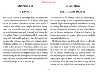 The Invisible Man

CHAPTER VIII

CHAPTER IX

IN TRANSIT

MARVEL
MR. THOMAS MARVEL

THE EIGHTH CHAPTER is exceedingly brief, and relates that
Gibbons, the amateur naturalist of the district, while lying
out on the spacious open downs without a soul within a
couple of miles of him, as he thought, and almost dozing,
heard close to him the sound as of a man coughing, sneezing, and then swearing savagely to himself; and looking, beheld nothing. Yet the voice was indisputable. It continued to
swear with that breadth and variety that distinguishes the
swearing of a cultivated man. It grew to a climax, diminished again, and died away in the distance, going as it seemed
to him in the direction of Adderdean. It lifted to a spasmodic sneeze and ended. Gibbons had heard nothing of the
morning’s occurrences, but the phenomenon was so striking
and disturbing that his philosophical tranquillity vanished;
he got up hastily, and hurried down the steepness of the hill
towards the village, as fast as he could go.

YOU MUST PICTURE Mr. Thomas Marvel as a person of copious, flexible visage, a nose of cylindrical protrusion, a
liquorish, ample, fluctuating mouth, and a beard of bristling
eccentricity. His figure inclined to embonpoint; his short
limbs accentuated this inclination. He wore a furry silk hat,
and the frequent substitution of twine and shoe-laces for
buttons, apparent at critical points of his costume, marked a
man essentially bachelor.
Mr. Thomas Marvel was sitting with his feet in a ditch by
the roadside over the down towards Adderdean, about a mile
and a half out of Iping. His feet, save for socks of irregular
open-work, were bare, his big toes were broad, and pricked
like the ears of a watchful dog. In a leisurely manner—he
did everything in a leisurely manner—he was contemplating trying on a pair of boots. They were the soundest boots
he had come across for a long time, but too large for him;
whereas the ones he had were, in dry weather, a very com36

 