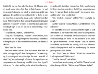 H G Wells
fortable fit, but too thin-soled for damp. Mr. Thomas Marvel hated roomy shoes, but then he hated damp. He had
never properly thought out which he hated most, and it was
a pleasant day, and there was nothing better to do. So he put
the four shoes in a graceful group on the turf and looked at
them. And seeing them there among the grass and springing
agrimony, it suddenly occurred to him that both pairs were
exceedingly ugly to see. He was not at all startled by a voice
behind him.

try as I would, but them. Look at ‘em! And a good country
for boots, too, in a general way. But it’s just my promiscuous
luck. I’ve got my boots in this country ten years or more.
And then they treat you like this.”
“It’s a beast of a country,” said the Voice. “And pigs for
people.”
“Ain’t it?” said Mr. Thomas Marvel. “Lord! But them boots!
It beats it.”
He turned his head over his shoulder to the right, to look

“They’re boots, anyhow,” said the Voice.
“They are—charity boots,” said Mr. Thomas Marvel, with
his head on one side regarding them distastefully; “and which
is the ugliest pair in the whole blessed universe, I’m darned if
I know!”
“H’m,” said the Voice.
“I’ve worn worse—in fact, I’ve worn none. But none so
owdacious ugly—if you’ll allow the expression. I’ve been cadging boots—in particular—for days. Because I was sick of
them. They’re sound enough, of course. But a gentleman on
tramp sees such a thundering lot of his boots. And if you’ll
believe me, I’ve raised nothing in the whole blessed country,

at the boots of his interlocutor with a view to comparisons,
and lo! where the boots of his interlocutor should have been
were neither legs nor boots. He was irradiated by the dawn
of a great amazement. “Where are yer?” said Mr. Thomas
Marvel over his shoulder and coming on all fours. He saw a
stretch of empty downs with the wind swaying the remote
green-pointed furze bushes.
“Am I drunk?” said Mr. Marvel. “Have I had visions? Was
I talking to myself? What the—”
“Don’t be alarmed,” said a Voice.
“None of your ventriloquising me,” said Mr. Thomas Marvel,
rising sharply to his feet. “Where are yer? Alarmed, indeed!”
37

 