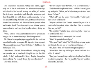 H G Wells
The Voice made no answer. Whizz came a flint, apparently out of the air, and missed Mr. Marvel’s shoulder by a
hair’s-breadth. Mr. Marvel, turning, saw a flint jerk up into
the air, trace a complicated path, hang for a moment, and
then fling at his feet with almost invisible rapidity. He was
too amazed to dodge. Whizz it came, and ricochetted from a
bare toe into the ditch. Mr. Thomas Marvel jumped a foot
and howled aloud. Then he started to run, tripped over an
unseen obstacle, and came head over heels into a sitting po-

“It’s very simple,” said the Voice. “I’m an invisible man.”
“Tell us something I don’t know,” said Mr. Marvel, gasping with pain. “Where you’ve hid—how you do it—I don’t
know. I’m beat.”
“That’s all,” said the Voice. “I’m invisible. That’s what I
want you to understand.”
“Anyone could see that. There is no need for you to be so
confounded impatient, mister. Now then. Give us a notion.
How are you hid?”

sition.
“Now,” said the Voice, as a third stone curved upward and
hung in the air above the tramp. “Am I imagination?”
Mr. Marvel by way of reply struggled to his feet, and was
immediately rolled over again. He lay quiet for a moment.
“If you struggle any more,” said the Voice, “I shall throw the
flint at your head.”
“It’s a fair do,” said Mr. Thomas Marvel, sitting up, taking
his wounded toe in hand and fixing his eye on the third
missile. “I don’t understand it. Stones flinging themselves.
Stones talking. Put yourself down. Rot away. I’m done.”
The third flint fell.

“I’m invisible. That’s the great point. And what I want you
to understand is this—”
“But whereabouts?” interrupted Mr. Marvel.
“Here! Six yards in front of you.”
“Oh, come! I ain’t blind. You’ll be telling me next you’re
just thin air. I’m not one of your ignorant tramps—”
“Yes, I am—thin air. You’re looking through me.”
“What! Ain’t there any stuff to you. Vox et—what is it?—
jabber. Is it that?”
“I am just a human being—solid, needing food and drink,
needing covering too—But I’m invisible. You see? Invisible.
Simple idea. Invisible.”
39

 