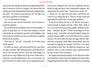 The Invisible Man
snow in the yard. His gloved hands were clasped behind him,
and he seemed to be lost in thought. She noticed that the
melting snow that still sprinkled his shoulders dripped upon
her carpet. “Can I take your hat and coat, sir?” she said, “and
give them a good dry in the kitchen?”
“No,” he said without turning.
She was not sure she had heard him, and was about to
repeat her question.
He turned his head and looked at her over his shoulder. “I

turned down, hiding his face and ears completely. She put
down the eggs and bacon with considerable emphasis, and
called rather than said to him, “Your lunch is served, sir.”
“Thank you,” he said at the same time, and did not stir
until she was closing the door. Then he swung round and
approached the table with a certain eager quickness.
As she went behind the bar to the kitchen she heard a
sound repeated at regular intervals. Chirk, chirk, chirk, it
went, the sound of a spoon being rapidly whisked round a

prefer to keep them on,” he said with emphasis, and she
noticed that he wore big blue spectacles with sidelights, and
had a bush side-whisker over his coat-collar that completely
hid his cheeks and face.
“Very well, sir,” she said. “As you like. In a bit the room
will be warmer.”
He made no answer, and had turned his face away from
her again, and Mrs. Hall, feeling that her conversational advances were ill-timed, laid the rest of the table things in a
quick staccato and whisked out of the room. When she returned he was still standing there, like a man of stone, his
back hunched, his collar turned up, his dripping hat-brim

basin. “That girl!” she said. “There! I clean forgot it. It’s her
being so long!” And while she herself finished mixing the
mustard, she gave Millie a few verbal stabs for her excessive
slowness. She had cooked the ham and eggs, laid the table,
and done everything, while Millie (help indeed!) had only
succeeded in delaying the mustard. And him a new guest
and wanting to stay! Then she filled the mustard pot, and,
putting it with a certain stateliness upon a gold and black
tea-tray, carried it into the parlour.
She rapped and entered promptly. As she did so her visitor
moved quickly, so that she got but a glimpse of a white object
disappearing behind the table. It would seem he was picking
4

 