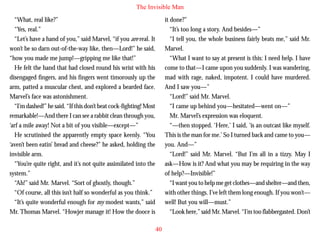 The Invisible Man
“What, real like?”
“Yes, real.”
“Let’s have a hand of you,” said Marvel, “if you are real. It
won’t be so darn out-of-the-way like, then—Lord!” he said,
“how you made me jump!—gripping me like that!”
He felt the hand that had closed round his wrist with his
disengaged fingers, and his fingers went timorously up the
arm, patted a muscular chest, and explored a bearded face.
Marvel’s face was astonishment.

it done?”
“It’s too long a story. And besides—”
“I tell you, the whole business fairly beats me,” said Mr.
Marvel.
“What I want to say at present is this: I need help. I have
come to that—I came upon you suddenly. I was wandering,
mad with rage, naked, impotent. I could have murdered.
And I saw you—”
“Lord!” said Mr. Marvel.

“I’m dashed!” he said. “If this don’t beat cock-fighting! Most
remarkable!—And there I can see a rabbit clean through you,
‘arf a mile away! Not a bit of you visible—except—”
He scrutinised the apparently empty space keenly. “You
‘aven’t been eatin’ bread and cheese?” he asked, holding the
invisible arm.
“You’re quite right, and it’s not quite assimilated into the
system.”
“Ah!” said Mr. Marvel. “Sort of ghostly, though.”
“Of course, all this isn’t half so wonderful as you think.”
“It’s quite wonderful enough for my modest wants,” said
Mr. Thomas Marvel. “Howjer manage it! How the dooce is

“I came up behind you—hesitated—went on—”
Mr. Marvel’s expression was eloquent.
“—then stopped. ‘Here,’ I said, ‘is an outcast like myself.
This is the man for me.’ So I turned back and came to you—
you. And—”
“Lord!” said Mr. Marvel. “But I’m all in a tizzy. May I
ask—How is it? And what you may be requiring in the way
of help?—Invisible!”
“I want you to help me get clothes—and shelter—and then,
with other things. I’ve left them long enough. If you won’t—
well! But you will—must.”
“Look here,” said Mr. Marvel. “I’m too flabbergasted. Don’t
40

 