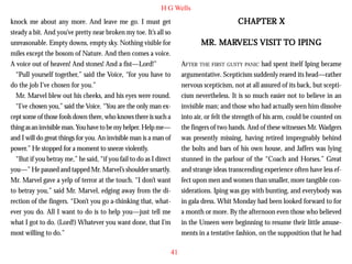 H G Wells

CHAPTER X

knock me about any more. And leave me go. I must get
steady a bit. And you’ve pretty near broken my toe. It’s all so
unreasonable. Empty downs, empty sky. Nothing visible for
miles except the bosom of Nature. And then comes a voice.
A voice out of heaven! And stones! And a fist—Lord!”
“Pull yourself together,” said the Voice, “for you have to
do the job I’ve chosen for you.”
Mr. Marvel blew out his cheeks, and his eyes were round.
“I’ve chosen you,” said the Voice. “You are the only man ex-

MARVEL
VEL’S
IPING
MR. MARVEL’S VISIT TO IPING
AFTER THE FIRST GUSTY PANIC had spent itself Iping became
argumentative. Scepticism suddenly reared its head—rather
nervous scepticism, not at all assured of its back, but scepticism nevertheless. It is so much easier not to believe in an
invisible man; and those who had actually seen him dissolve
into air, or felt the strength of his arm, could be counted on
the fingers of two hands. And of these witnesses Mr. Wadgers
was presently missing, having retired impregnably behind
the bolts and bars of his own house, and Jaffers was lying
stunned in the parlour of the “Coach and Horses.” Great
and strange ideas transcending experience often have less effect upon men and women than smaller, more tangible considerations. Iping was gay with bunting, and everybody was
in gala dress. Whit Monday had been looked forward to for
a month or more. By the afternoon even those who believed
in the Unseen were beginning to resume their little amusements in a tentative fashion, on the supposition that he had

cept some of those fools down there, who knows there is such a
thing as an invisible man. You have to be my helper. Help me—
and I will do great things for you. An invisible man is a man of
power.” He stopped for a moment to sneeze violently.
“But if you betray me,” he said, “if you fail to do as I direct
you—” He paused and tapped Mr. Marvel’s shoulder smartly.
Mr. Marvel gave a yelp of terror at the touch. “I don’t want
to betray you,” said Mr. Marvel, edging away from the direction of the fingers. “Don’t you go a-thinking that, whatever you do. All I want to do is to help you—just tell me
what I got to do. (Lord!) Whatever you want done, that I’m
most willing to do.”
41

 