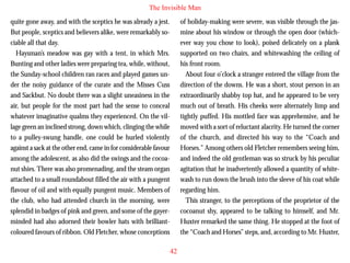 The Invisible Man
quite gone away, and with the sceptics he was already a jest.
But people, sceptics and believers alike, were remarkably sociable all that day.
Haysman’s meadow was gay with a tent, in which Mrs.
Bunting and other ladies were preparing tea, while, without,
the Sunday-school children ran races and played games under the noisy guidance of the curate and the Misses Cuss
and Sackbut. No doubt there was a slight uneasiness in the
air, but people for the most part had the sense to conceal

of holiday-making were severe, was visible through the jasmine about his window or through the open door (whichever way you chose to look), poised delicately on a plank
supported on two chairs, and whitewashing the ceiling of
his front room.
About four o’clock a stranger entered the village from the
direction of the downs. He was a short, stout person in an
extraordinarily shabby top hat, and he appeared to be very
much out of breath. His cheeks were alternately limp and

whatever imaginative qualms they experienced. On the village green an inclined strong, down which, clinging the while
to a pulley-swung handle, one could be hurled violently
against a sack at the other end, came in for considerable favour
among the adolescent, as also did the swings and the cocoanut shies. There was also promenading, and the steam organ
attached to a small roundabout filled the air with a pungent
flavour of oil and with equally pungent music. Members of
the club, who had attended church in the morning, were
splendid in badges of pink and green, and some of the gayerminded had also adorned their bowler hats with brilliantcoloured favours of ribbon. Old Fletcher, whose conceptions

tightly puffed. His mottled face was apprehensive, and he
moved with a sort of reluctant alacrity. He turned the corner
of the church, and directed his way to the “Coach and
Horses.” Among others old Fletcher remembers seeing him,
and indeed the old gentleman was so struck by his peculiar
agitation that he inadvertently allowed a quantity of whitewash to run down the brush into the sleeve of his coat while
regarding him.
This stranger, to the perceptions of the proprietor of the
cocoanut shy, appeared to be talking to himself, and Mr.
Huxter remarked the same thing. He stopped at the foot of
the “Coach and Horses” steps, and, according to Mr. Huxter,
42

 