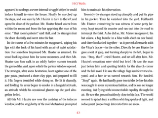 H G Wells
appeared to undergo a severe internal struggle before he could
induce himself to enter the house. Finally he marched up
the steps, and was seen by Mr. Huxter to turn to the left and
open the door of the parlour. Mr. Huxter heard voices from
within the room and from the bar apprising the man of his
error. “That room’s private!” said Hall, and the stranger shut
the door clumsily and went into the bar.
In the course of a few minutes he reappeared, wiping his
lips with the back of his hand with an air of quiet satisfac-

him to maintain his observation.
Presently the stranger stood up abruptly and put his pipe
in his pocket. Then he vanished into the yard. Forthwith
Mr. Huxter, conceiving he was witness of some petty larceny, leapt round his counter and ran out into the road to
intercept the thief. As he did so, Mr. Marvel reappeared, his
hat askew, a big bundle in a blue table-cloth in one hand,
and three books tied together—as it proved afterwards with
the Vicar’s braces—in the other. Directly he saw Huxter he

tion that somehow impressed Mr. Huxter as assumed. He
stood looking about him for some moments, and then Mr.
Huxter saw him walk in an oddly furtive manner towards
the gates of the yard, upon which the parlour window opened.
The stranger, after some hesitation, leant against one of the
gate-posts, produced a short clay pipe, and prepared to fill
it. His fingers trembled while doing so. He lit it clumsily,
and folding his arms began to smoke in a languid attitude,
an attitude which his occasional glances up the yard altogether belied.
All this Mr. Huxter saw over the canisters of the tobacco
window, and the singularity of the man’s behaviour prompted

gave a sort of gasp, and turning sharply to the left, began to
run. “Stop, thief!” cried Huxter, and set off after him. Mr.
Huxter’s sensations were vivid but brief. He saw the man
just before him and spurting briskly for the church corner
and the hill road. He saw the village flags and festivities beyond, and a face or so turned towards him. He bawled,
“Stop!” again. He had hardly gone ten strides before his shin
was caught in some mysterious fashion, and he was no longer
running, but flying with inconceivable rapidity through the
air. He saw the ground suddenly close to his face. The world
seemed to splash into a million whirling specks of light, and
subsequent proceedings interested him no more.
43

 