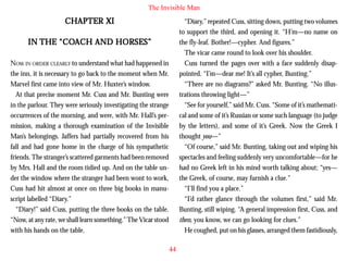 The Invisible Man

CHAPTER XI

“Diary,” repeated Cuss, sitting down, putting two volumes
to support the third, and opening it. “H’m—no name on
the fly-leaf. Bother!—cypher. And figures.”
The vicar came round to look over his shoulder.
Cuss turned the pages over with a face suddenly disappointed. “I’m—dear me! It’s all cypher, Bunting.”
“There are no diagrams?” asked Mr. Bunting. “No illustrations throwing light—”
“See for yourself,” said Mr. Cuss. “Some of it’s mathematical and some of it’s Russian or some such language (to judge
by the letters), and some of it’s Greek. Now the Greek I
thought you—”
“Of course,” said Mr. Bunting, taking out and wiping his
spectacles and feeling suddenly very uncomfortable—for he
had no Greek left in his mind worth talking about; “yes—
the Greek, of course, may furnish a clue.”
“I’ll find you a place.”
“I’d rather glance through the volumes first,” said Mr.
Bunting, still wiping. “A general impression first, Cuss, and
then, you know, we can go looking for clues.”
He coughed, put on his glasses, arranged them fastidiously,

“COA
IN THE “COACH AND HORSES”
NOW IN ORDER CLEARLY to understand what had happened in
the inn, it is necessary to go back to the moment when Mr.
Marvel first came into view of Mr. Huxter’s window.
At that precise moment Mr. Cuss and Mr. Bunting were
in the parlour. They were seriously investigating the strange
occurrences of the morning, and were, with Mr. Hall’s permission, making a thorough examination of the Invisible
Man’s belongings. Jaffers had partially recovered from his
fall and had gone home in the charge of his sympathetic
friends. The stranger’s scattered garments had been removed
by Mrs. Hall and the room tidied up. And on the table under the window where the stranger had been wont to work,
Cuss had hit almost at once on three big books in manuscript labelled “Diary.”
“Diary!” said Cuss, putting the three books on the table.
“Now, at any rate, we shall learn something.” The Vicar stood
with his hands on the table.
44

 
