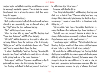 H G Wells
coughed again, and wished something would happen to avert
the seemingly inevitable exposure. Then he took the volume
Cuss handed him in a leisurely manner. And then something did happen.
The door opened suddenly.
Both gentlemen started violently, looked round, and were
relieved to see a sporadically rosy face beneath a furry silk
hat. “Tap?” asked the face, and stood staring.
“No,” said both gentlemen at once.

he said with a sigh, “these books.”
Someone sniffed as he did so.
“One thing is indisputable,” said Bunting, drawing up a
chair next to that of Cuss. “There certainly have been very
strange things happen in Iping during the last few days—
very strange. I cannot of course believe in this absurd invisibility story—”
“It’s incredible,” said Cuss—”incredible. But the fact remains that I saw—I certainly saw right down his sleeve—”

“Over the other side, my man,” said Mr. Bunting. And
“Please shut that door,” said Mr. Cuss, irritably.
“All right,” said the intruder, as it seemed in a low voice
curiously different from the huskiness of its first inquiry.
“Right you are,” said the intruder in the former voice. “Stand
clear!” and he vanished and closed the door.
“A sailor, I should judge,” said Mr. Bunting. “Amusing fellows, they are. Stand clear! indeed. A nautical term, referring
to his getting back out of the room, I suppose.”
“I daresay so,” said Cuss. “My nerves are all loose to-day. It
quite made me jump—the door opening like that.”
Mr. Bunting smiled as if he had not jumped. “And now,”

“But did you—are you sure? Suppose a mirror, for instance—hallucinations are so easily produced. I don’t know
if you have ever seen a really good conjuror—”
“I won’t argue again,” said Cuss. “We’ve thrashed that out,
Bunting. And just now there’s these books—Ah! here’s some
of what I take to be Greek! Greek letters certainly.”
He pointed to the middle of the page. Mr. Bunting flushed
slightly and brought his face nearer, apparently finding some
difficulty with his glasses. Suddenly he became aware of a
strange feeling at the nape of his neck. He tried to raise his
head, and encountered an immovable resistance. The feeling was a curious pressure, the grip of a heavy, firm hand,
45

 