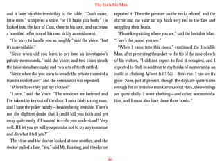 The Invisible Man
and it bore his chin irresistibly to the table. “Don’t move,
little men,” whispered a voice, “or I’ll brain you both!” He
looked into the face of Cuss, close to his own, and each saw
a horrified reflection of his own sickly astonishment.
“I’m sorry to handle you so roughly,” said the Voice, “but
it’s unavoidable.”
“Since when did you learn to pry into an investigator’s
private memoranda,” said the Voice; and two chins struck
the table simultaneously, and two sets of teeth rattled.

repeated it. Then the pressure on the necks relaxed, and the
doctor and the vicar sat up, both very red in the face and
wriggling their heads.
“Please keep sitting where you are,” said the Invisible Man.
“Here’s the poker, you see.”
“When I came into this room,” continued the Invisible
Man, after presenting the poker to the tip of the nose of each
of his visitors, “I did not expect to find it occupied, and I
expected to find, in addition to my books of memoranda, an

“Since when did you learn to invade the private rooms of a
man in misfortune?” and the concussion was repeated.
“Where have they put my clothes?”
“Listen,” said the Voice. “The windows are fastened and
I’ve taken the key out of the door. I am a fairly strong man,
and I have the poker handy—besides being invisible. There’s
not the slightest doubt that I could kill you both and get
away quite easily if I wanted to—do you understand? Very
well. If I let you go will you promise not to try any nonsense
and do what I tell you?”
The vicar and the doctor looked at one another, and the
doctor pulled a face. “Yes,” said Mr. Bunting, and the doctor

outfit of clothing. Where is it? No—don’t rise. I can see it’s
gone. Now, just at present, though the days are quite warm
enough for an invisible man to run about stark, the evenings
are quite chilly. I want clothing—and other accommodation; and I must also have those three books.”

46

 