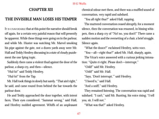 H G Wells

CHAPTER XII

chemical odour met them, and there was a muffled sound of
conversation, very rapid and subdued.
“You all right thur?” asked Hall, rapping.
The muttered conversation ceased abruptly, for a moment
silence, then the conversation was resumed, in hissing whispers, then a sharp cry of “No! no, you don’t!” There came a
sudden motion and the oversetting of a chair, a brief struggle.
Silence again.
“What the dooce?” exclaimed Henfrey, sotto voce.
“You—all—right thur?” asked Mr. Hall, sharply, again.
The Vicar’s voice answered with a curious jerking intonation: “Quite ri-right. Please don’t—interrupt.”
“Odd!” said Mr. Henfrey.
“Odd!” said Mr. Hall.
“Says, ‘Don’t interrupt,’” said Henfrey.
“I heerd’n,” said Hall.
“And a sniff,” said Henfrey.
They remained listening. The conversation was rapid and
subdued. “I can’t,” said Mr. Bunting, his voice rising; “I tell
you, sir, I will not.”
“What was that?” asked Henfrey.

LOSES
TEMPER
THE INVISIBLE MAN LOSES HIS TEMPER
IT IS UNAVOIDABLE that at this point the narrative should break
off again, for a certain very painful reason that will presently
be apparent. While these things were going on in the parlour,
and while Mr. Huxter was watching Mr. Marvel smoking
his pipe against the gate, not a dozen yards away were Mr.
Hall and Teddy Henfrey discussing in a state of cloudy puzzlement the one Iping topic.
Suddenly there came a violent thud against the door of the
parlour, a sharp cry, and then—silence.
“Hul-lo!” said Teddy Henfrey.
“Hul-lo!” from the Tap.
Mr. Hall took things in slowly but surely. “That ain’t right,”
he said, and came round from behind the bar towards the
parlour door.
He and Teddy approached the door together, with intent
faces. Their eyes considered. “Summat wrong,” said Hall,
and Henfrey nodded agreement. Whiffs of an unpleasant
47

 