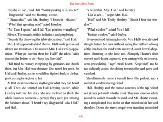 The Invisible Man
“Says he wi’ nart,” said Hall. “Warn’t speaking to us, wuz he?”
“Disgraceful!” said Mr. Bunting, within.
“‘Disgraceful,’” said Mr. Henfrey. “I heard it—distinct.”
“Who’s that speaking now?” asked Henfrey.
“Mr. Cuss, I s’pose,” said Hall. “Can you hear—anything?”
Silence. The sounds within indistinct and perplexing.
“Sounds like throwing the table-cloth about,” said Hall.
Mrs. Hall appeared behind the bar. Hall made gestures of
silence and invitation. This aroused Mrs. Hall’s wifely oppo-

“I heerd that, Mrs. Hall,” said Henfrey.
“Like as not—” began Mrs. Hall.
“Hsh!” said Mr. Teddy Henfrey. “Didn’t I hear the window?”
“What window?” asked Mrs. Hall.
“Parlour window,” said Henfrey.
Everyone stood listening intently. Mrs. Hall’s eyes, directed
straight before her, saw without seeing the brilliant oblong
of the inn door, the road white and vivid, and Huxter’s shop-

sition. “What yer listenin’ there for, Hall?” she asked. “Ain’t
you nothin’ better to do—busy day like this?”
Hall tried to convey everything by grimaces and dumb
show, but Mrs. Hall was obdurate. She raised her voice. So
Hall and Henfrey, rather crestfallen, tiptoed back to the bar,
gesticulating to explain to her.
At first she refused to see anything in what they had heard
at all. Then she insisted on Hall keeping silence, while
Henfrey told her his story. She was inclined to think the
whole business nonsense—perhaps they were just moving
the furniture about. “I heerd’n say ‘disgraceful’; that I did,”
said Hall.

front blistering in the June sun. Abruptly Huxter’s door
opened and Huxter appeared, eyes staring with excitement,
arms gesticulating. “Yap!” cried Huxter. “Stop thief!” and he
ran obliquely across the oblong towards the yard gates, and
vanished.
Simultaneously came a tumult from the parlour, and a
sound of windows being closed.
Hall, Henfrey, and the human contents of the tap rushed
out at once pell-mell into the street. They saw someone whisk
round the corner towards the road, and Mr. Huxter executing a complicated leap in the air that ended on his face and
shoulder. Down the street people were standing astonished
48

 