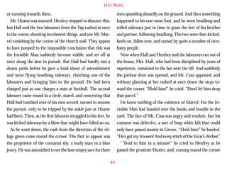 H G Wells
or running towards them.
Mr. Huxter was stunned. Henfrey stopped to discover this,
but Hall and the two labourers from the Tap rushed at once
to the corner, shouting incoherent things, and saw Mr. Marvel vanishing by the corner of the church wall. They appear
to have jumped to the impossible conclusion that this was
the Invisible Man suddenly become visible, and set off at
once along the lane in pursuit. But Hall had hardly run a
dozen yards before he gave a loud shout of astonishment

men sprawling absurdly on the ground. And then something
happened to his rear-most foot, and he went headlong and
rolled sideways just in time to graze the feet of his brother
and partner, following headlong. The two were then kicked,
knelt on, fallen over, and cursed by quite a number of overhasty people.
Now when Hall and Henfrey and the labourers ran out of
the house, Mrs. Hall, who had been disciplined by years of
experience, remained in the bar next the till. And suddenly

and went flying headlong sideways, clutching one of the
labourers and bringing him to the ground. He had been
charged just as one charges a man at football. The second
labourer came round in a circle, stared, and conceiving that
Hall had tumbled over of his own accord, turned to resume
the pursuit, only to be tripped by the ankle just as Huxter
had been. Then, as the first labourer struggled to his feet, he
was kicked sideways by a blow that might have felled an ox.
As he went down, the rush from the direction of the village green came round the corner. The first to appear was
the proprietor of the cocoanut shy, a burly man in a blue
jersey. He was astonished to see the lane empty save for three

the parlour door was opened, and Mr. Cuss appeared, and
without glancing at her rushed at once down the steps toward the corner. “Hold him!” he cried. “Don’t let him drop
that parcel.”
He knew nothing of the existence of Marvel. For the Invisible Man had handed over the books and bundle in the
yard. The face of Mr. Cuss was angry and resolute, but his
costume was defective, a sort of limp white kilt that could
only have passed muster in Greece. “Hold him!” he bawled.
“He’s got my trousers! And every stitch of the Vicar’s clothes!”
“‘Tend to him in a minute!” he cried to Henfrey as he
passed the prostrate Huxter, and, coming round the corner
49

 