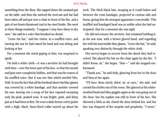 H G Wells
something from the floor. She rapped down the mustard pot
on the table, and then she noticed the overcoat and hat had
been taken off and put over a chair in front of the fire, and a
pair of wet boots threatened rust to her steel fender. She went
to these things resolutely. “I suppose I may have them to dry
now,” she said in a voice that brooked no denial.
“Leave the hat,” said her visitor, in a muffled voice, and
turning she saw he had raised his head and was sitting and
looking at her.

neck. The thick black hair, escaping as it could below and
between the cross bandages, projected in curious tails and
horns, giving him the strangest appearance conceivable. This
muffled and bandaged head was so unlike what she had anticipated, that for a moment she was rigid.
He did not remove the serviette, but remained holding it,
as she saw now, with a brown gloved hand, and regarding
her with his inscrutable blue glasses. “Leave the hat,” he said,
speaking very distinctly through the white cloth.

For a moment she stood gaping at him, too surprised to
speak.
He held a white cloth—it was a serviette he had brought
with him—over the lower part of his face, so that his mouth
and jaws were completely hidden, and that was the reason of
his muffled voice. But it was not that which startled Mrs.
Hall. It was the fact that all his forehead above his blue glasses
was covered by a white bandage, and that another covered
his ears, leaving not a scrap of his face exposed excepting
only his pink, peaked nose. It was bright, pink, and shiny
just as it had been at first. He wore a dark-brown velvet jacket
with a high, black, linen-lined collar turned up about his

Her nerves began to recover from the shock they had received. She placed the hat on the chair again by the fire. “I
didn’t know, sir,” she began, “that—” and she stopped embarrassed.
“Thank you,” he said drily, glancing from her to the door
and then at her again.
“I’ll have them nicely dried, sir, at once,” she said, and
carried his clothes out of the room. She glanced at his whiteswathed head and blue goggles again as she was going out of
the door; but his napkin was still in front of his face. She
shivered a little as she closed the door behind her, and her
face was eloquent of her surprise and perplexity. “I never,”
5

 