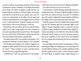 The Invisible Man
to join the tumult, was promptly knocked off his feet into
an indecorous sprawl. Somebody in full flight trod heavily
on his finger. He yelled, struggled to regain his feet, was
knocked against and thrown on all fours again, and became
aware that he was involved not in a capture, but a rout. Everyone was running back to the village. He rose again and
was hit severely behind the ear. He staggered and set off back
to the “Coach and Horses” forthwith, leaping over the deserted Huxter, who was now sitting up, on his way.

“We’d better clear out from here! He’s fighting mad! Mad!”
In another moment he was out in the yard.
“Good heavens!” said Mr. Bunting, hesitating between two
horrible alternatives. He heard a frightful struggle in the passage of the inn, and his decision was made. He clambered
out of the window, adjusted his costume hastily, and fled up
the village as fast as his fat little legs would carry him.
From the moment when the Invisible Man screamed with
rage and Mr. Bunting made his memorable flight up the

Behind him as he was halfway up the inn steps he heard a
sudden yell of rage, rising sharply out of the confusion of
cries, and a sounding smack in someone’s face. He recognised
the voice as that of the Invisible Man, and the note was that
of a man suddenly infuriated by a painful blow.
In another moment Mr. Cuss was back in the parlour. “He’s
coming back, Bunting!” he said, rushing in. “Save yourself!”
Mr. Bunting was standing in the window engaged in an
attempt to clothe himself in the hearth-rug and a West Surrey Gazette. “Who’s coming?” he said, so startled that his
costume narrowly escaped disintegration.
“Invisible Man,” said Cuss, and rushed on to the window.

village, it became impossible to give a consecutive account
of affairs in Iping. Possibly the Invisible Man’s original intention was simply to cover Marvel’s retreat with the clothes
and books. But his temper, at no time very good, seems to
have gone completely at some chance blow, and forthwith
he set to smiting and overthrowing, for the mere satisfaction
of hurting.
You must figure the street full of running figures, of doors
slamming and fights for hiding-places. You must figure the
tumult suddenly striking on the unstable equilibrium of old
Fletcher’s planks and two chairs—with cataclysmic results.
You must figure an appalled couple caught dismally in a
50

 