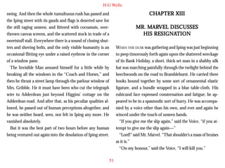 H G Wells
swing. And then the whole tumultuous rush has passed and
the Iping street with its gauds and flags is deserted save for
the still raging unseen, and littered with cocoanuts, overthrown canvas screens, and the scattered stock in trade of a
sweetstuff stall. Everywhere there is a sound of closing shutters and shoving bolts, and the only visible humanity is an
occasional flitting eye under a raised eyebrow in the corner
of a window pane.
The Invisible Man amused himself for a little while by
breaking all the windows in the “Coach and Horses,” and
then he thrust a street lamp through the parlour window of
Mrs. Gribble. He it must have been who cut the telegraph
wire to Adderdean just beyond Higgins’ cottage on the
Adderdean road. And after that, as his peculiar qualities allowed, he passed out of human perceptions altogether, and
he was neither heard, seen, nor felt in Iping any more. He
vanished absolutely.
But it was the best part of two hours before any human
being ventured out again into the desolation of Iping street.

51

CHAPTER XIII
MARVEL
MR. MARVEL DISCUSSES
RESIGNATION
HIS RESIGNATION
WHEN THE DUSK was gathering and Iping was just beginning
to peep timorously forth again upon the shattered wreckage
of its Bank Holiday, a short, thick-set man in a shabby silk
hat was marching painfully through the twilight behind the
beechwoods on the road to Bramblehurst. He carried three
books bound together by some sort of ornamental elastic
ligature, and a bundle wrapped in a blue table-cloth. His
rubicund face expressed consternation and fatigue; he appeared to be in a spasmodic sort of hurry. He was accompanied by a voice other than his own, and ever and again he
winced under the touch of unseen hands.
“If you give me the slip again,” said the Voice, “if you attempt to give me the slip again—”
“Lord!” said Mr. Marvel. “That shoulder’s a mass of bruises
as it is.”
“On my honour,” said the Voice, “I will kill you.”

 