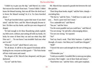 The Invisible Man
“I didn’t try to give you the slip,” said Marvel, in a voice
that was not far remote from tears. “I swear I didn’t. I didn’t
know the blessed turning, that was all! How the devil was I
to know the blessed turning? As it is, I’ve been knocked
about—”
“You’ll get knocked about a great deal more if you don’t
mind,” said the Voice, and Mr. Marvel abruptly became silent. He blew out his cheeks, and his eyes were eloquent of
despair.

Mr. Marvel’s face assumed a greyish tint between the ruddier patches.
“Don’t drop those books, stupid,” said the Voice, sharply—
overtaking him.
“The fact is,” said the Voice, “I shall have to make use of
you…. You’re a poor tool, but I must.”
“I’m a miserable tool,” said Marvel.
“You are,” said the Voice.
“I’m the worst possible tool you could have,” said Marvel.

“It’s bad enough to let these floundering yokels explode
my little secret, without your cutting off with my books. It’s
lucky for some of them they cut and ran when they did!
Here am I … No one knew I was invisible! And now what
am I to do?”
“What am I to do?” asked Marvel, sotto voce.
“It’s all about. It will be in the papers! Everybody will be
looking for me; everyone on their guard—” The Voice broke
off into vivid curses and ceased.
The despair of Mr. Marvel’s face deepened, and his pace
slackened.
“Go on!” said the Voice.

“I’m not strong,” he said after a discouraging silence.
“I’m not over strong,” he repeated.
“No?”
“And my heart’s weak. That little business—I pulled it
through, of course—but bless you! I could have dropped.”
“Well?”
“I haven’t the nerve and strength for the sort of thing you
want.”
“I’ll stimulate you.”
“I wish you wouldn’t. I wouldn’t like to mess up your plans,
you know. But I might—out of sheer funk and misery.”
“You’d better not,” said the Voice, with quiet emphasis.
52

 