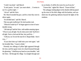 H G Wells
“I wish I was dead,” said Marvel.
“It ain’t justice,” he said; “you must admit…. It seems to
me I’ve a perfect right—”
“Get on!” said the Voice.
Mr. Marvel mended his pace, and for a time they went in
silence again.
“It’s devilish hard,” said Mr. Marvel.
This was quite ineffectual. He tried another tack.
“What do I make by it?” he began again in a tone of unen-

try no foolery. It will be the worse for you if you do.”
“I know that,” sighed Mr. Marvel, “I know all that.”
The unhappy-looking figure in the obsolete silk hat passed
up the street of the little village with his burdens, and vanished into the gathering darkness beyond the lights of the
windows.

durable wrong.
“Oh! shut up!” said the Voice, with sudden amazing vigour.
“I’ll see to you all right. You do what you’re told. You’ll do it
all right. You’re a fool and all that, but you’ll do—”
“I tell you, sir, I’m not the man for it. Respectfully—but it
is so—”
“If you don’t shut up I shall twist your wrist again,” said
the Invisible Man. “I want to think.”
Presently two oblongs of yellow light appeared through
the trees, and the square tower of a church loomed through
the gloaming. “I shall keep my hand on your shoulder,” said
the Voice, “all through the village. Go straight through and
53

 